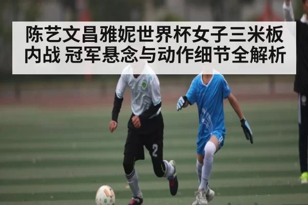 陈艺文昌雅妮世界杯女子三米板内战 冠军悬念与动作细节全解析