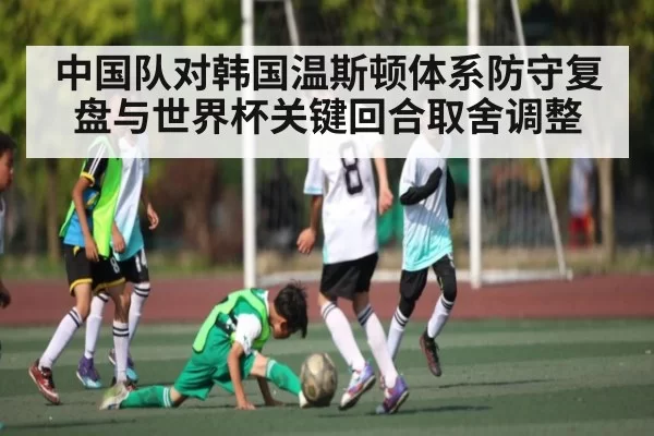 中国队对韩国温斯顿体系防守复盘与世界杯关键回合取舍调整